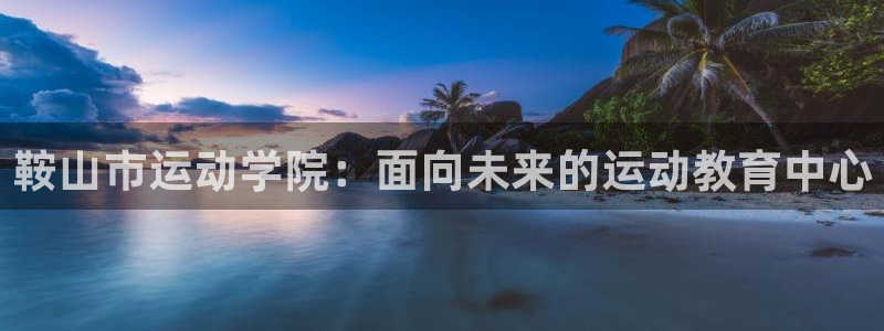 注册尊龙官方正版app：鞍山市运动学院：面向未来的运